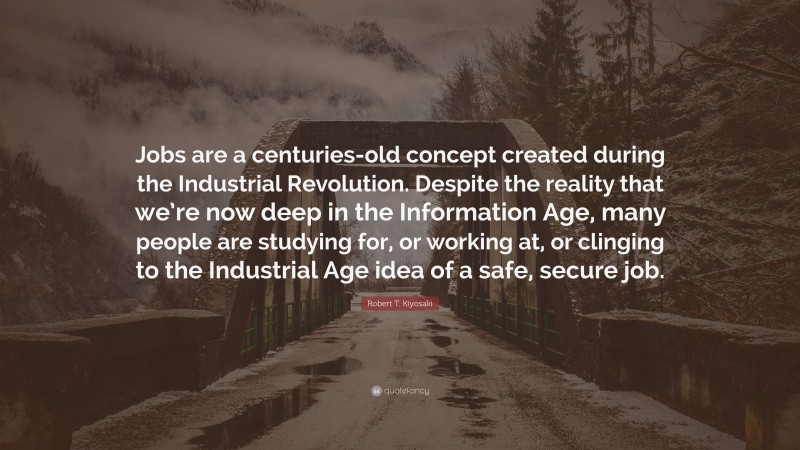 Robert T. Kiyosaki Quote: “Jobs are a centuries-old concept created during the Industrial Revolution. Despite the reality that we’re now deep in the Information Age, many people are studying for, or working at, or clinging to the Industrial Age idea of a safe, secure job.”