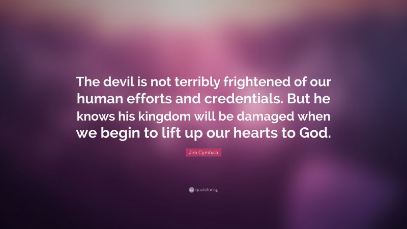 Jim Cymbala Quote: “The devil is not terribly frightened of our human efforts and credentials. But he knows his kingdom will be damaged when we begin to lift up our hearts to God.”