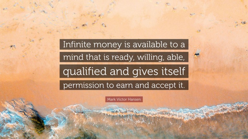 Mark Victor Hansen Quote: “Infinite money is available to a mind that is ready, willing, able, qualified and gives itself permission to earn and accept it.”