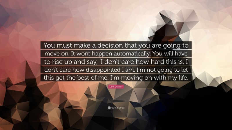 Joel Osteen Quote: “You must make a decision that you are going to move on. It wont happen automatically. You will have to rise up and say, ’I don’t care how hard this is, I don’t care how disappointed I am, I’m not going to let this get the best of me. I’m moving on with my life.”