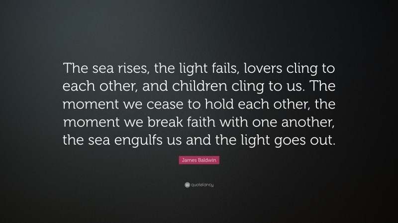 James Baldwin Quote: “The sea rises, the light fails, lovers cling to each other, and children cling to us. The moment we cease to hold each other, the moment we break faith with one another, the sea engulfs us and the light goes out.”