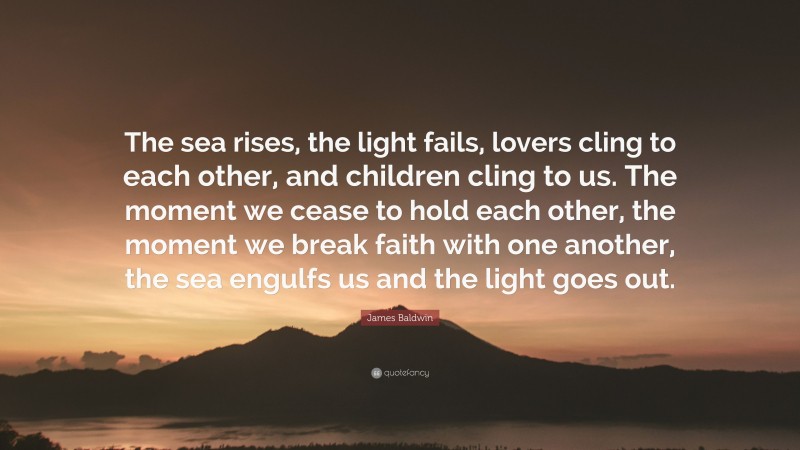 James Baldwin Quote: “The sea rises, the light fails, lovers cling to each other, and children cling to us. The moment we cease to hold each other, the moment we break faith with one another, the sea engulfs us and the light goes out.”