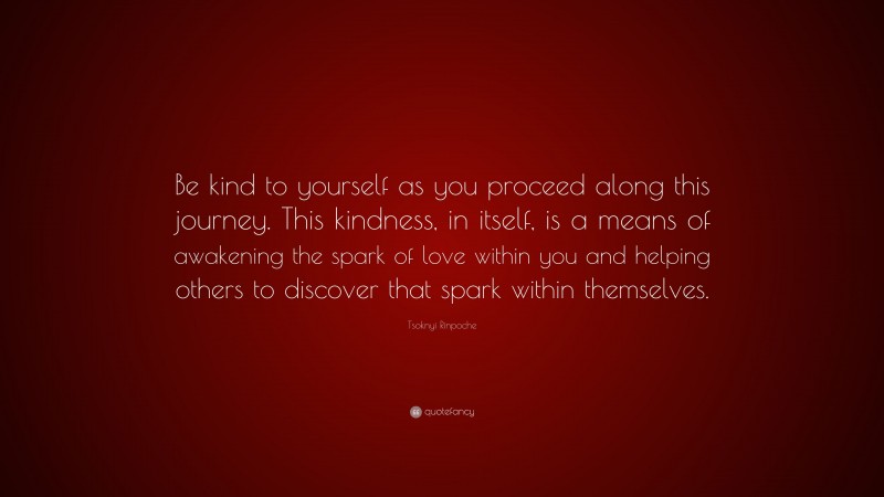 Tsoknyi Rinpoche Quote: “Be kind to yourself as you proceed along this journey. This kindness, in itself, is a means of awakening the spark of love within you and helping others to discover that spark within themselves.”