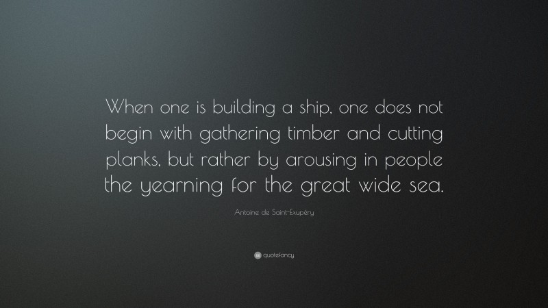 Antoine de Saint-Exupéry Quote: “When one is building a ship, one does not begin with gathering timber and cutting planks, but rather by arousing in people the yearning for the great wide sea.”