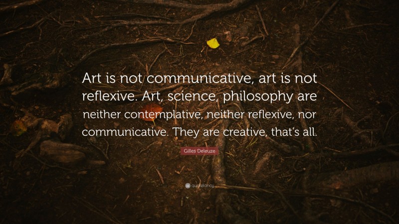 Gilles Deleuze Quote: “Art is not communicative, art is not reflexive. Art, science, philosophy are neither contemplative, neither reflexive, nor communicative. They are creative, that’s all.”