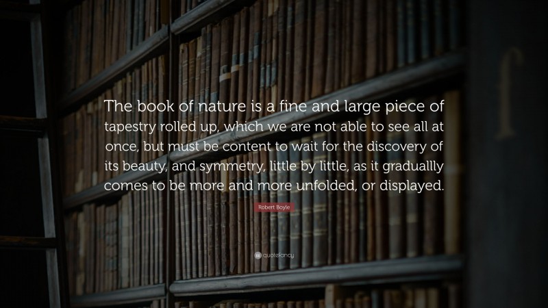 Robert Boyle Quote: “The book of nature is a fine and large piece of tapestry rolled up, which we are not able to see all at once, but must be content to wait for the discovery of its beauty, and symmetry, little by little, as it graduallly comes to be more and more unfolded, or displayed.”