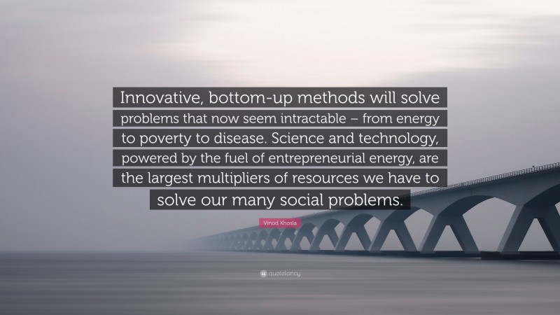 Vinod Khosla Quote: “Innovative, bottom-up methods will solve problems that now seem intractable – from energy to poverty to disease. Science and technology, powered by the fuel of entrepreneurial energy, are the largest multipliers of resources we have to solve our many social problems.”