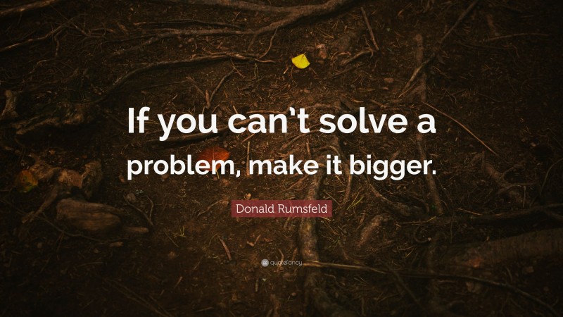 Donald Rumsfeld Quote: “If you can’t solve a problem, make it bigger.”
