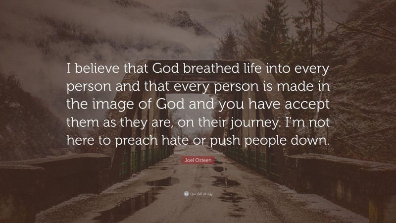 Joel Osteen Quote: “I believe that God breathed life into every person and that every person is made in the image of God and you have accept them as they are, on their journey. I’m not here to preach hate or push people down.”