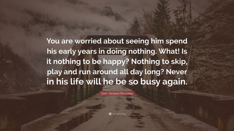 Jean-Jacques Rousseau Quote: “You are worried about seeing him spend his early years in doing nothing. What! Is it nothing to be happy? Nothing to skip, play and run around all day long? Never in his life will he be so busy again.”