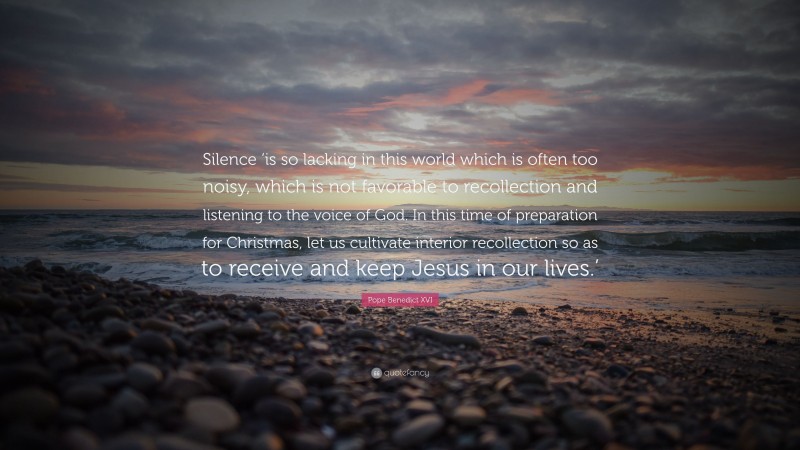 Pope Benedict XVI Quote: “Silence ‘is so lacking in this world which is often too noisy, which is not favorable to recollection and listening to the voice of God. In this time of preparation for Christmas, let us cultivate interior recollection so as to receive and keep Jesus in our lives.’”