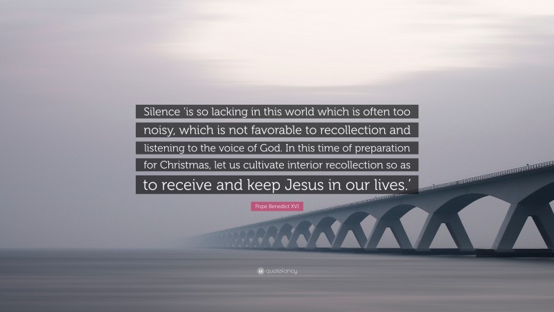 Pope Benedict XVI Quote: “Silence ‘is so lacking in this world which is often too noisy, which is not favorable to recollection and listening to the voice of God. In this time of preparation for Christmas, let us cultivate interior recollection so as to receive and keep Jesus in our lives.’”