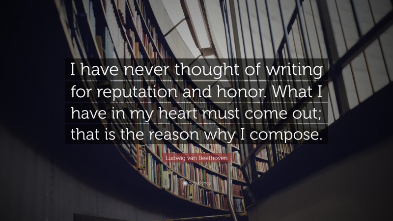 Ludwig van Beethoven Quote: “I have never thought of writing for reputation and honor. What I have in my heart must come out; that is the reason why I compose.”