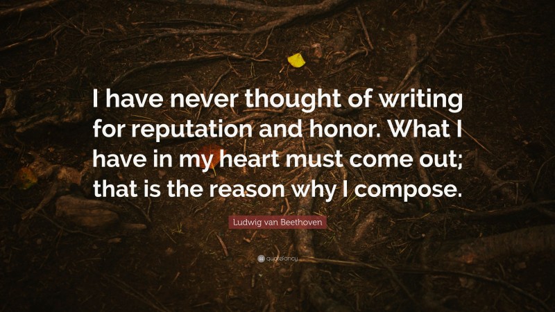 Ludwig van Beethoven Quote: “I have never thought of writing for reputation and honor. What I have in my heart must come out; that is the reason why I compose.”