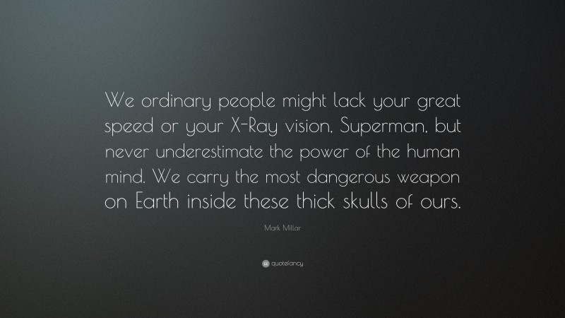 Mark Millar Quote: “We ordinary people might lack your great speed or your X-Ray vision, Superman, but never underestimate the power of the human mind. We carry the most dangerous weapon on Earth inside these thick skulls of ours.”