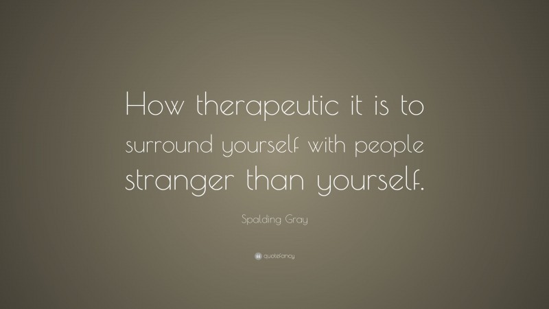 Spalding Gray Quote: “How therapeutic it is to surround yourself with people stranger than yourself.”