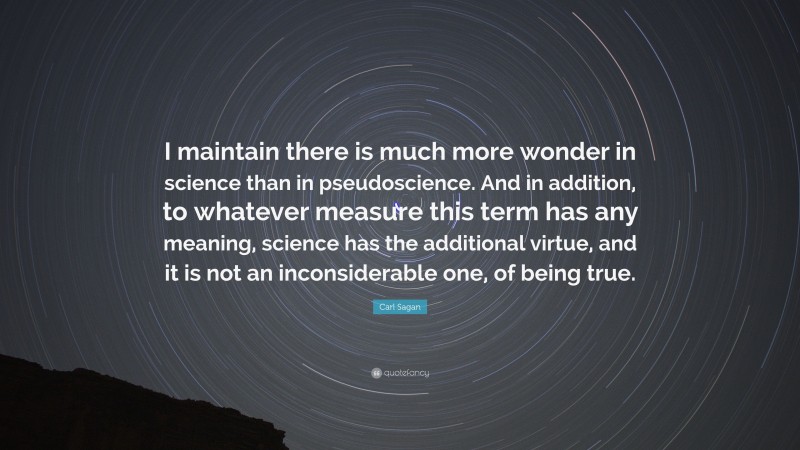 Carl Sagan Quote: “I maintain there is much more wonder in science than in pseudoscience. And in addition, to whatever measure this term has any meaning, science has the additional virtue, and it is not an inconsiderable one, of being true.”