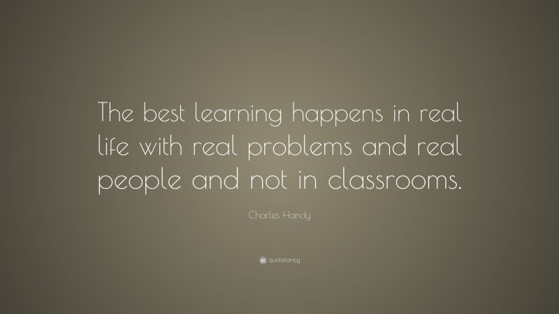 Charles Handy Quote: “The best learning happens in real life with real problems and real people and not in classrooms.”
