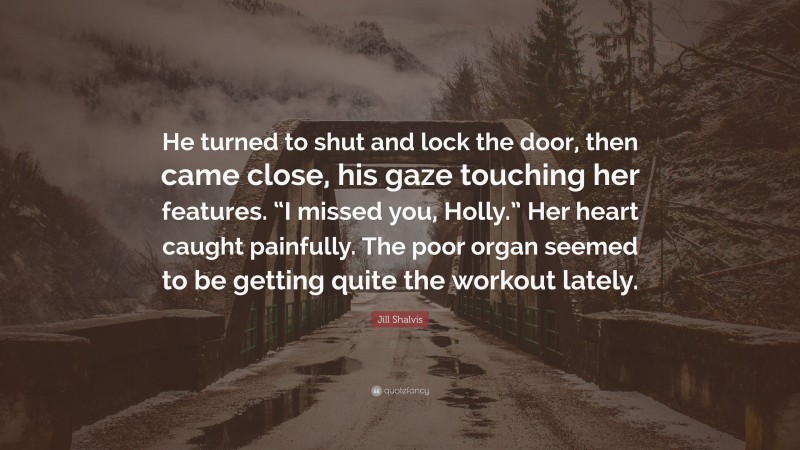 Jill Shalvis Quote: “He turned to shut and lock the door, then came close, his gaze touching her features. “I missed you, Holly.” Her heart caught painfully. The poor organ seemed to be getting quite the workout lately.”