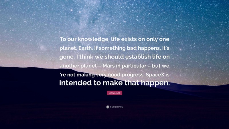 Elon Musk Quote: “To our knowledge, life exists on only one planet, Earth. If something bad happens, it’s gone. I think we should establish life on another planet – Mars in particular – but we ’re not making very good progress. SpaceX is intended to make that happen.”