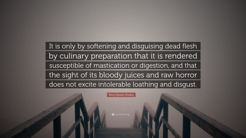 Percy Bysshe Shelley Quote: “It is only by softening and disguising dead flesh by culinary preparation that it is rendered susceptible of mastication or digestion, and that the sight of its bloody juices and raw horror does not excite intolerable loathing and disgust.”