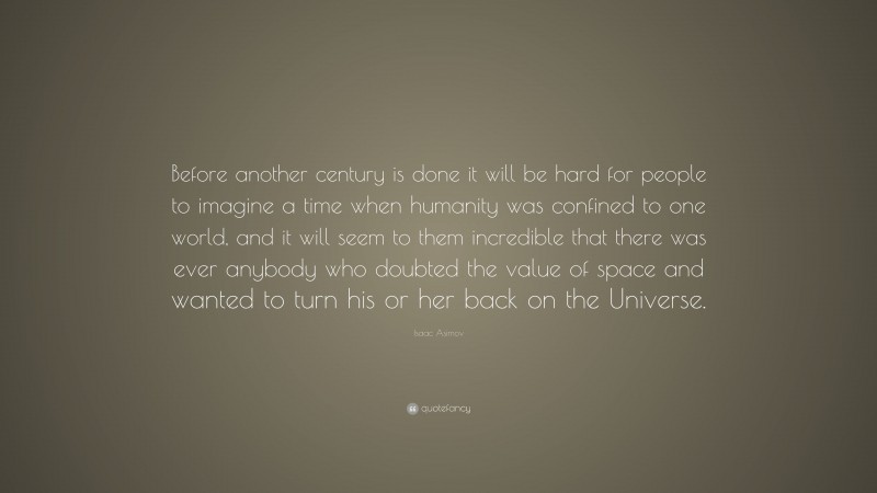 Isaac Asimov Quote: “Before another century is done it will be hard for people to imagine a time when humanity was confined to one world, and it will seem to them incredible that there was ever anybody who doubted the value of space and wanted to turn his or her back on the Universe.”