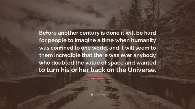 Isaac Asimov Quote: “Before another century is done it will be hard for people to imagine a time when humanity was confined to one world, and it will seem to them incredible that there was ever anybody who doubted the value of space and wanted to turn his or her back on the Universe.”