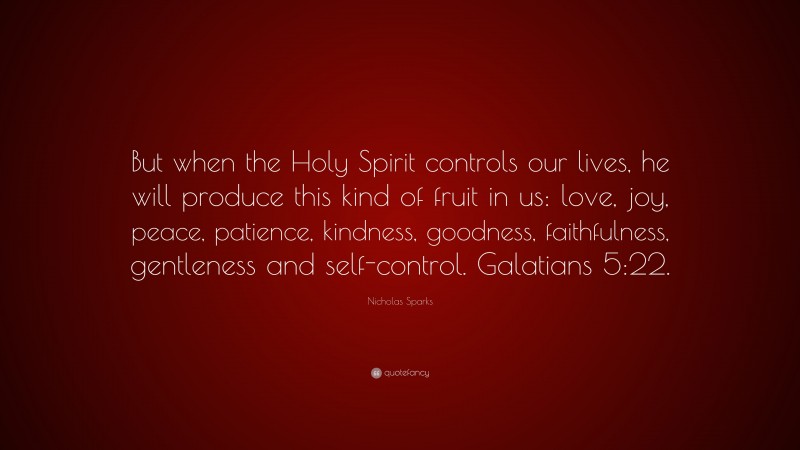 Nicholas Sparks Quote: “But when the Holy Spirit controls our lives, he will produce this kind of fruit in us: love, joy, peace, patience, kindness, goodness, faithfulness, gentleness and self-control. Galatians 5:22.”