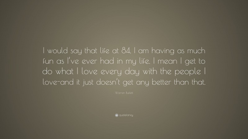 Warren Buffett Quote: “I would say that life at 84, I am having as much fun as I’ve ever had in my life. I mean I get to do what I love every day with the people I love-and it just doesn’t get any better than that.”