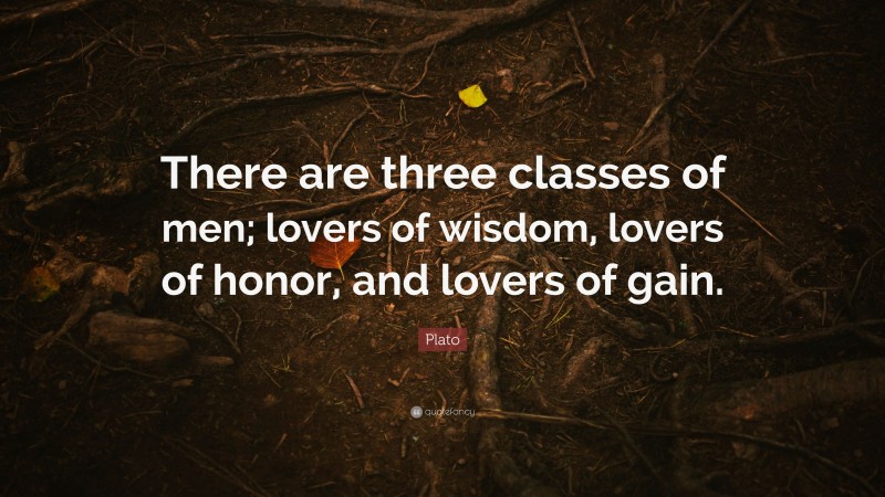 Plato Quote: “There are three classes of men; lovers of wisdom, lovers of honor, and lovers of gain.”