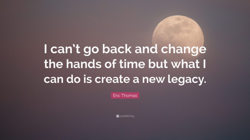 Eric Thomas Quote: “I can’t go back and change the hands of time but what I can do is create a new legacy.”