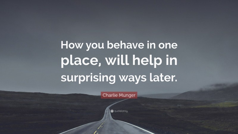 Charlie Munger Quote: “How you behave in one place, will help in surprising ways later.”