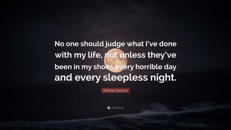Michael Jackson Quote: “No one should judge what I’ve done with my life, not unless they’ve been in my shoes every horrible day and every sleepless night.”