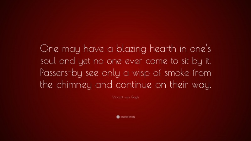 Vincent van Gogh Quote: “One may have a blazing hearth in one’s soul and yet no one ever came to sit by it. Passers-by see only a wisp of smoke from the chimney and continue on their way.”