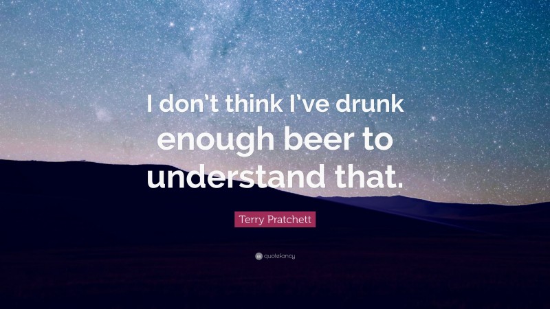 Terry Pratchett Quote: “I don’t think I’ve drunk enough beer to understand that.”