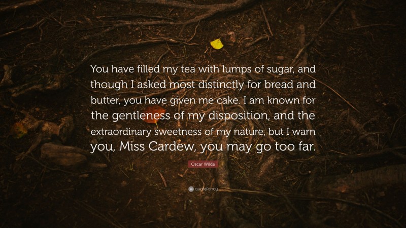 Oscar Wilde Quote: “You have filled my tea with lumps of sugar, and though I asked most distinctly for bread and butter, you have given me cake. I am known for the gentleness of my disposition, and the extraordinary sweetness of my nature, but I warn you, Miss Cardew, you may go too far.”