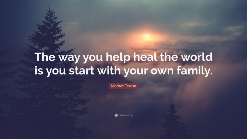 Mother Teresa Quote: “The way you help heal the world is you start with your own family.”