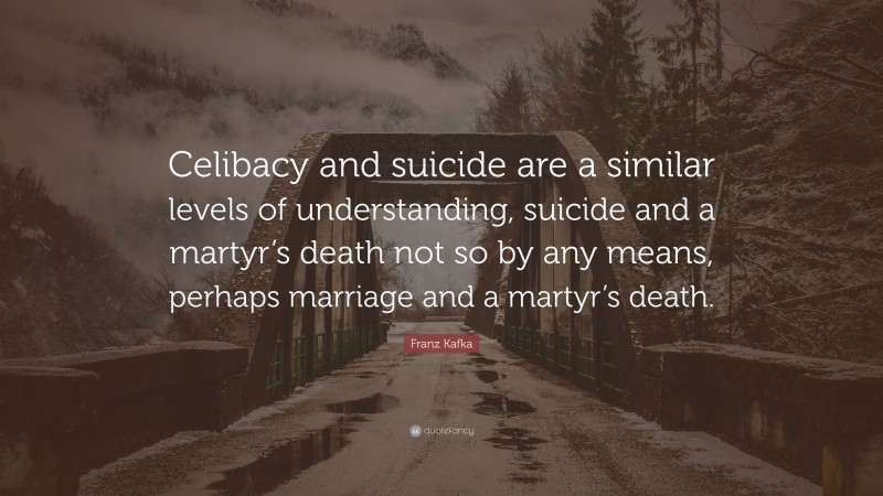 Franz Kafka Quote: “Celibacy and suicide are a similar levels of understanding, suicide and a martyr’s death not so by any means, perhaps marriage and a martyr’s death.”