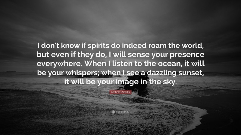 Nicholas Sparks Quote: “I don’t know if spirits do indeed roam the world, but even if they do, I will sense your presence everywhere. When I listen to the ocean, it will be your whispers; when I see a dazzling sunset, it will be your image in the sky.”