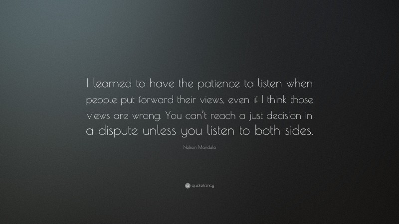 Nelson Mandela Quote: “I learned to have the patience to listen when people put forward their views, even if I think those views are wrong. You can’t reach a just decision in a dispute unless you listen to both sides.”