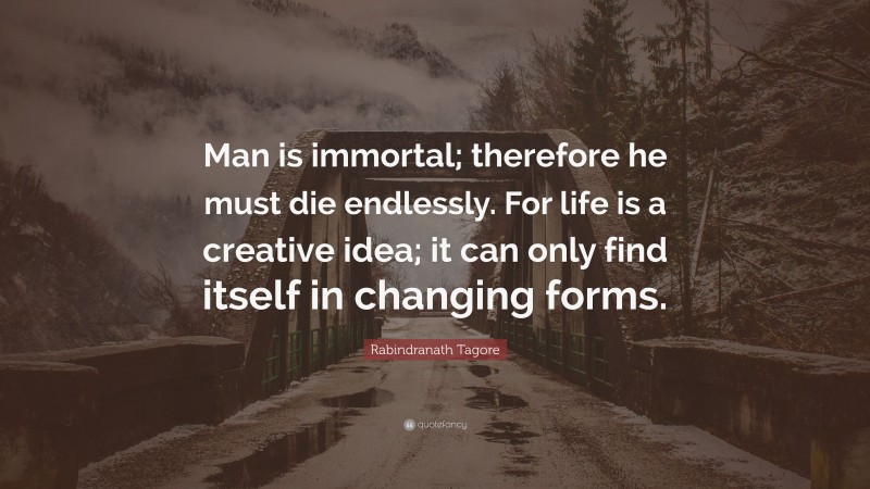 Rabindranath Tagore Quote: “Man is immortal; therefore he must die endlessly. For life is a creative idea; it can only find itself in changing forms.”