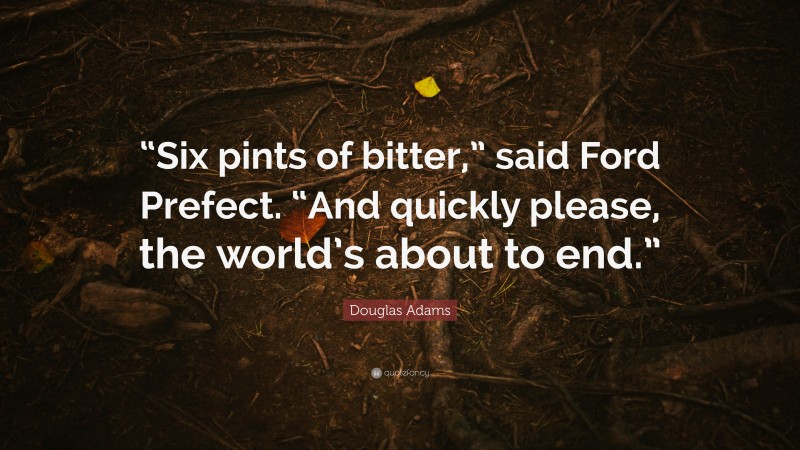 Douglas Adams Quote: ““Six pints of bitter,” said Ford Prefect. “And quickly please, the world’s about to end.””
