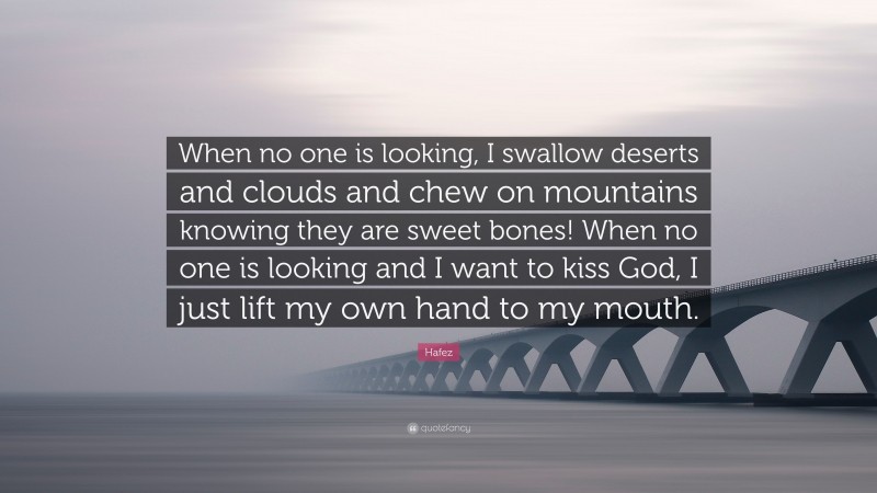 Hafez Quote: “When no one is looking, I swallow deserts and clouds and chew on mountains knowing they are sweet bones! When no one is looking and I want to kiss God, I just lift my own hand to my mouth.”