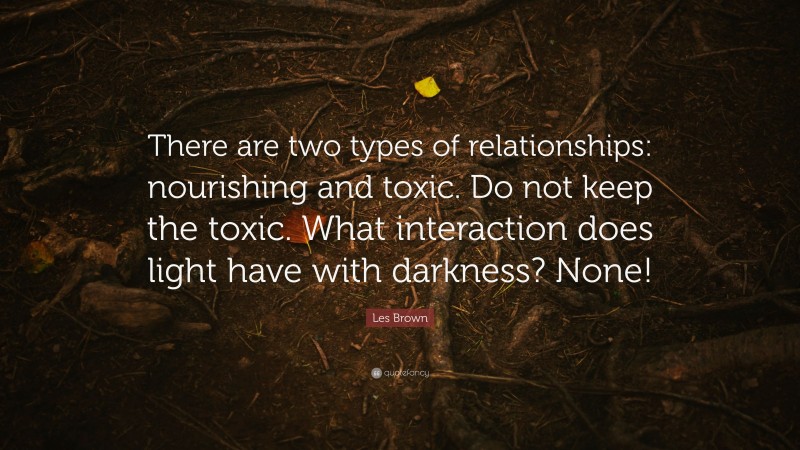 Les Brown Quote: “There are two types of relationships: nourishing and toxic. Do not keep the toxic. What interaction does light have with darkness? None!”