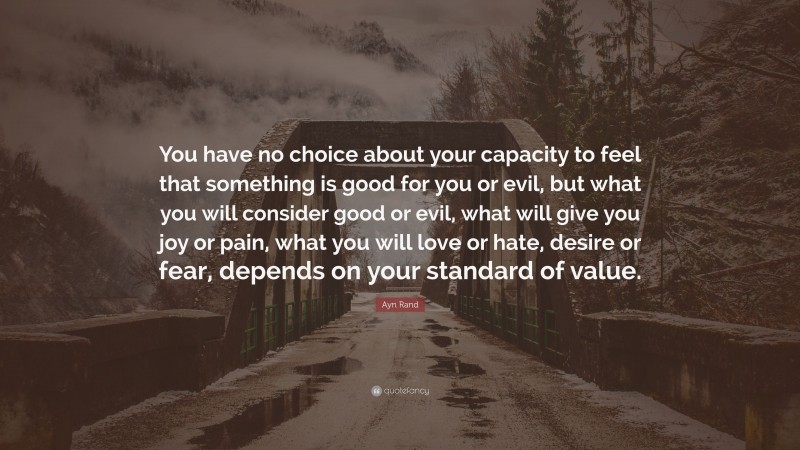 Ayn Rand Quote: “You have no choice about your capacity to feel that something is good for you or evil, but what you will consider good or evil, what will give you joy or pain, what you will love or hate, desire or fear, depends on your standard of value.”