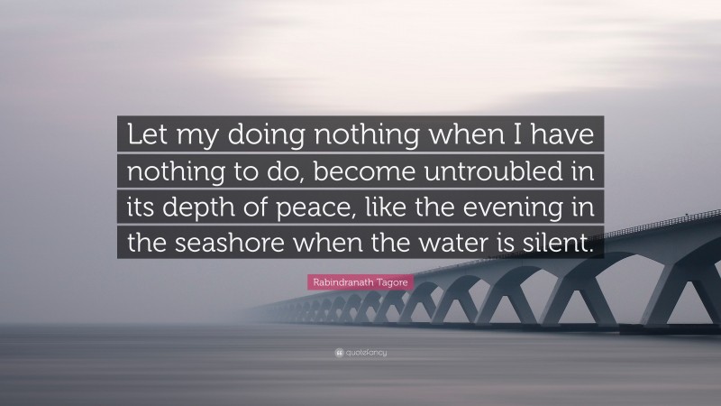 Rabindranath Tagore Quote: “Let my doing nothing when I have nothing to do, become untroubled in its depth of peace, like the evening in the seashore when the water is silent.”
