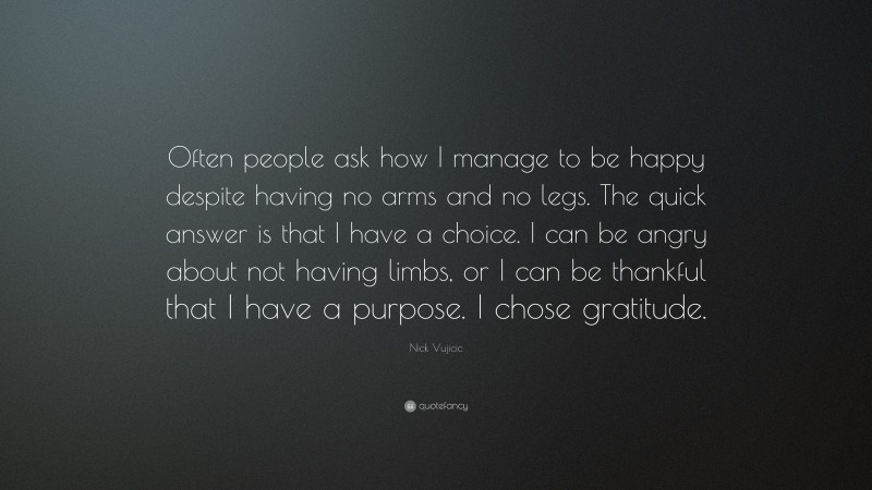 Nick Vujicic Quote: “Often people ask how I manage to be happy despite having no arms and no legs. The quick answer is that I have a choice. I can be angry about not having limbs, or I can be thankful that I have a purpose. I chose gratitude.”