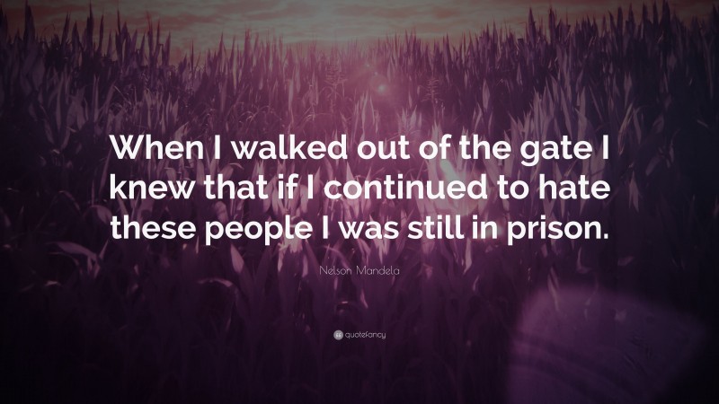 Nelson Mandela Quote: “When I walked out of the gate I knew that if I continued to hate these people I was still in prison.”