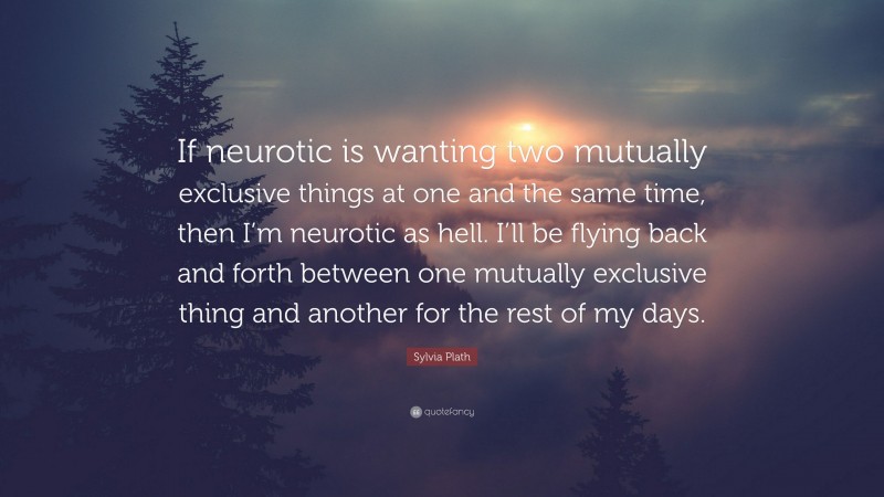 Sylvia Plath Quote: “If neurotic is wanting two mutually exclusive things at one and the same time, then I’m neurotic as hell. I’ll be flying back and forth between one mutually exclusive thing and another for the rest of my days.”