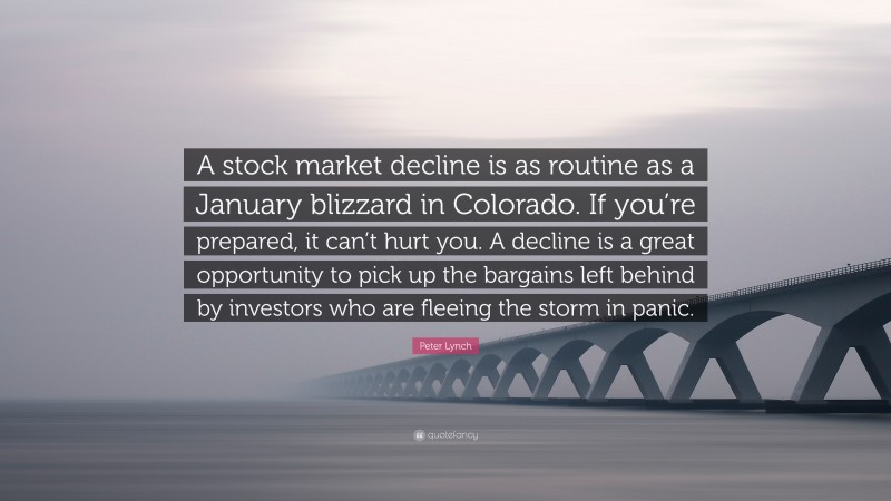 Peter Lynch Quote: “A stock market decline is as routine as a January blizzard in Colorado. If you’re prepared, it can’t hurt you. A decline is a great opportunity to pick up the bargains left behind by investors who are fleeing the storm in panic.”